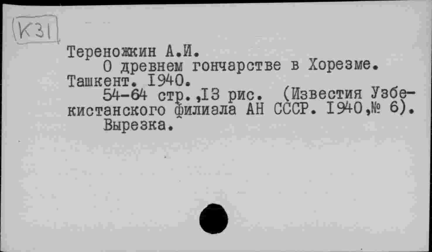 ﻿Тереножкин А.И.
О древнем гончарстве в Хорезме. Ташкент. 1940.
54-64 стр. ,13 рис. (Известия Узбекистанского филиала АН СССР. 1940,№ 6).
Вырезка.